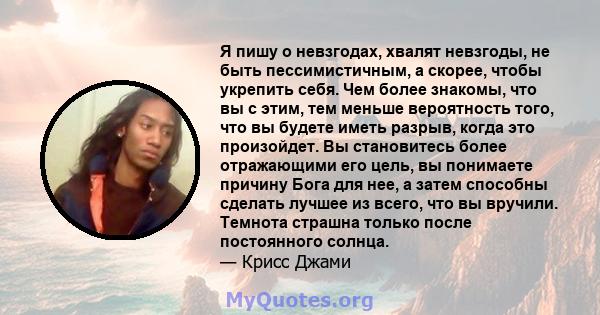 Я пишу о невзгодах, хвалят невзгоды, не быть пессимистичным, а скорее, чтобы укрепить себя. Чем более знакомы, что вы с этим, тем меньше вероятность того, что вы будете иметь разрыв, когда это произойдет. Вы становитесь 