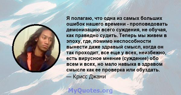 Я полагаю, что одна из самых больших ошибок нашего времени - проповедовать демонизацию всего суждения, не обучая, как праведно судить. Теперь мы живем в эпоху, где, помимо неспособности вынести даже здравый смысл, когда 