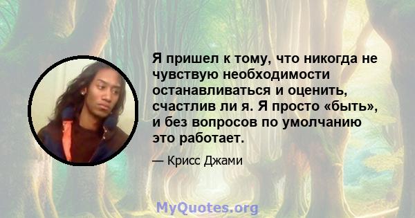 Я пришел к тому, что никогда не чувствую необходимости останавливаться и оценить, счастлив ли я. Я просто «быть», и без вопросов по умолчанию это работает.