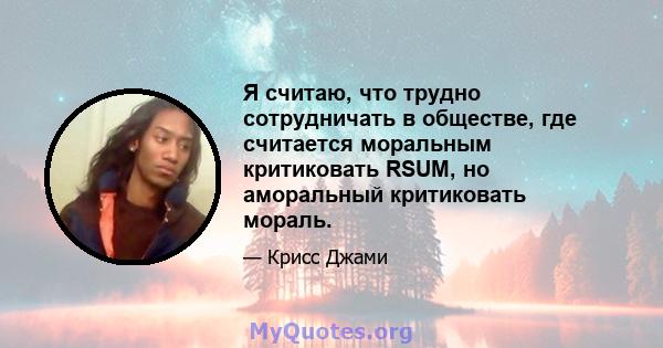 Я считаю, что трудно сотрудничать в обществе, где считается моральным критиковать RSUM, но аморальный критиковать мораль.