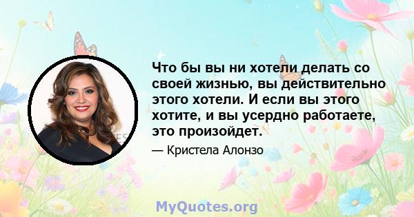 Что бы вы ни хотели делать со своей жизнью, вы действительно этого хотели. И если вы этого хотите, и вы усердно работаете, это произойдет.