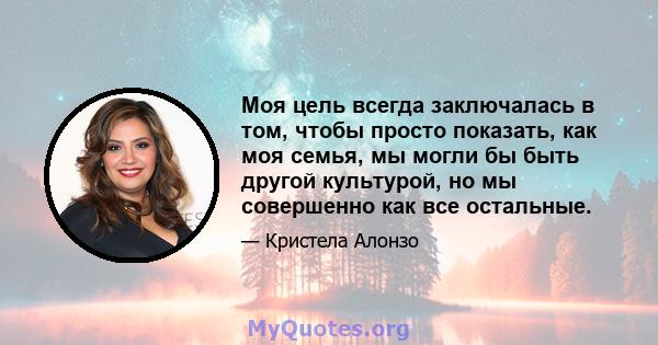 Моя цель всегда заключалась в том, чтобы просто показать, как моя семья, мы могли бы быть другой культурой, но мы совершенно как все остальные.