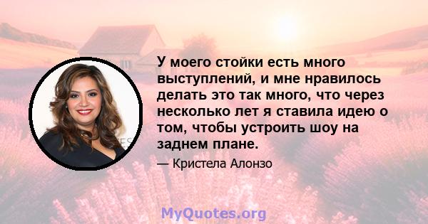 У моего стойки есть много выступлений, и мне нравилось делать это так много, что через несколько лет я ставила идею о том, чтобы устроить шоу на заднем плане.