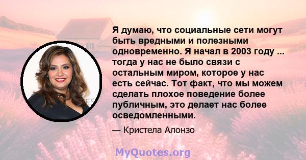 Я думаю, что социальные сети могут быть вредными и полезными одновременно. Я начал в 2003 году ... тогда у нас не было связи с остальным миром, которое у нас есть сейчас. Тот факт, что мы можем сделать плохое поведение