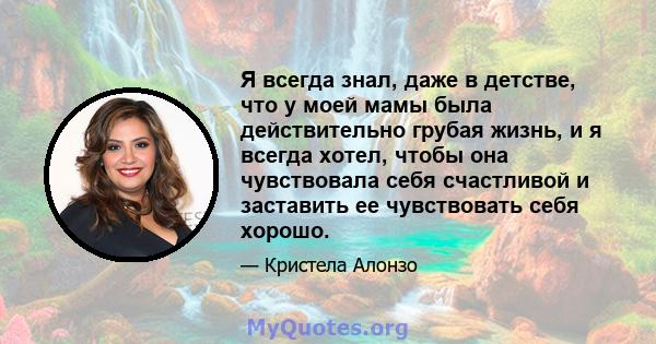 Я всегда знал, даже в детстве, что у моей мамы была действительно грубая жизнь, и я всегда хотел, чтобы она чувствовала себя счастливой и заставить ее чувствовать себя хорошо.