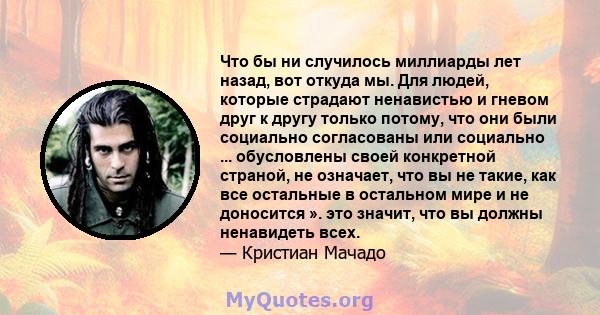 Что бы ни случилось миллиарды лет назад, вот откуда мы. Для людей, которые страдают ненавистью и гневом друг к другу только потому, что они были социально согласованы или социально ... обусловлены своей конкретной