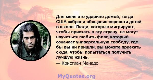 Для меня это ударило домой, когда США забрали обещание верности детей в школе. Люди, которые мигрируют, чтобы приехать в эту страну, не могут научиться любить флаг, который означает универсальную свободу, где бы вы ни