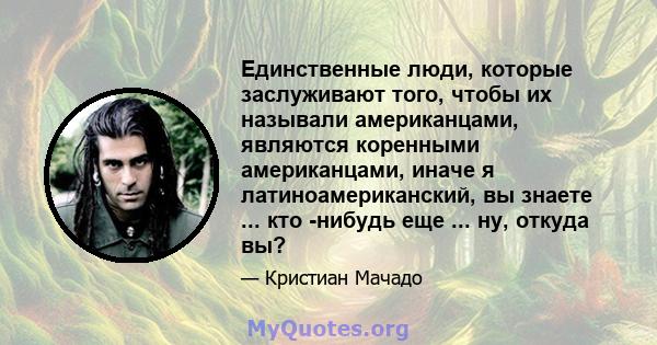 Единственные люди, которые заслуживают того, чтобы их называли американцами, являются коренными американцами, иначе я латиноамериканский, вы знаете ... кто -нибудь еще ... ну, откуда вы?