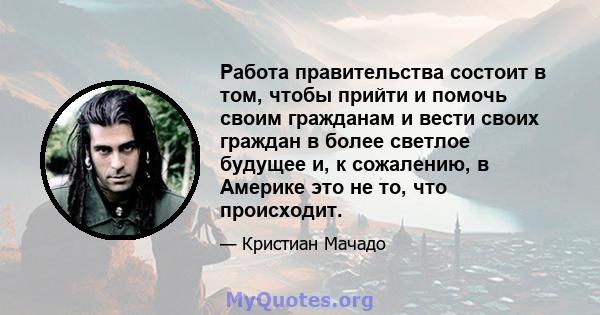 Работа правительства состоит в том, чтобы прийти и помочь своим гражданам и вести своих граждан в более светлое будущее и, к сожалению, в Америке это не то, что происходит.