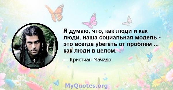 Я думаю, что, как люди и как люди, наша социальная модель - это всегда убегать от проблем ... как люди в целом.