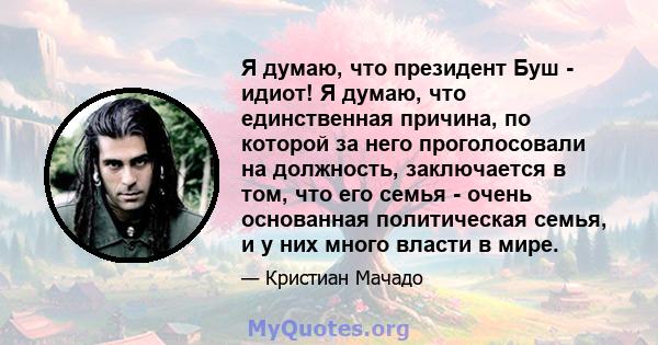 Я думаю, что президент Буш - идиот! Я думаю, что единственная причина, по которой за него проголосовали на должность, заключается в том, что его семья - очень основанная политическая семья, и у них много власти в мире.