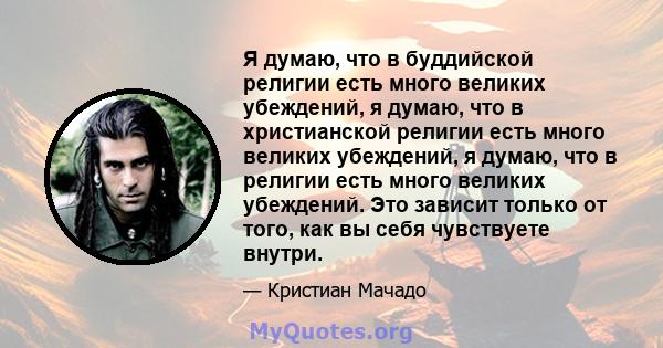 Я думаю, что в буддийской религии есть много великих убеждений, я думаю, что в христианской религии есть много великих убеждений, я думаю, что в религии есть много великих убеждений. Это зависит только от того, как вы