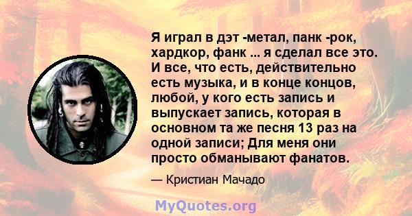 Я играл в дэт -метал, панк -рок, хардкор, фанк ... я сделал все это. И все, что есть, действительно есть музыка, и в конце концов, любой, у кого есть запись и выпускает запись, которая в основном та же песня 13 раз на