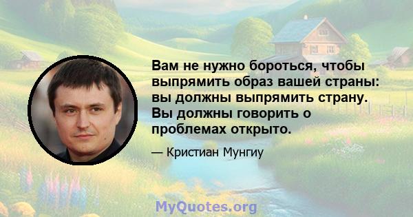 Вам не нужно бороться, чтобы выпрямить образ вашей страны: вы должны выпрямить страну. Вы должны говорить о проблемах открыто.