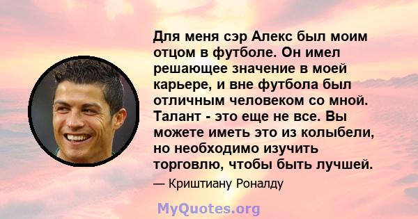 Для меня сэр Алекс был моим отцом в футболе. Он имел решающее значение в моей карьере, и вне футбола был отличным человеком со мной. Талант - это еще не все. Вы можете иметь это из колыбели, но необходимо изучить