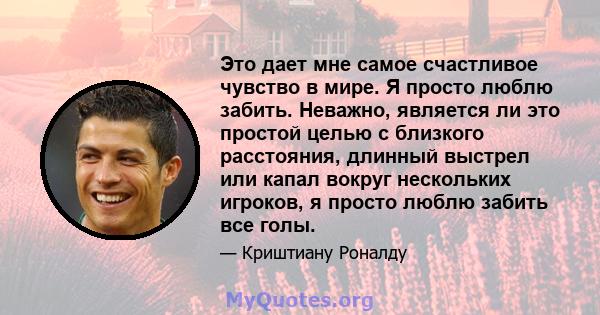 Это дает мне самое счастливое чувство в мире. Я просто люблю забить. Неважно, является ли это простой целью с близкого расстояния, длинный выстрел или капал вокруг нескольких игроков, я просто люблю забить все голы.