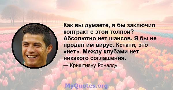 Как вы думаете, я бы заключил контракт с этой толпой? Абсолютно нет шансов. Я бы не продал им вирус. Кстати, это «нет». Между клубами нет никакого соглашения.