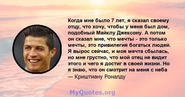 Когда мне было 7 лет, я сказал своему отцу, что хочу, чтобы у меня был дом, подобный Майклу Джексону. А потом он сказал мне, что мечты - это только мечты, это привилегия богатых людей. Я вырос сейчас, и моя мечта