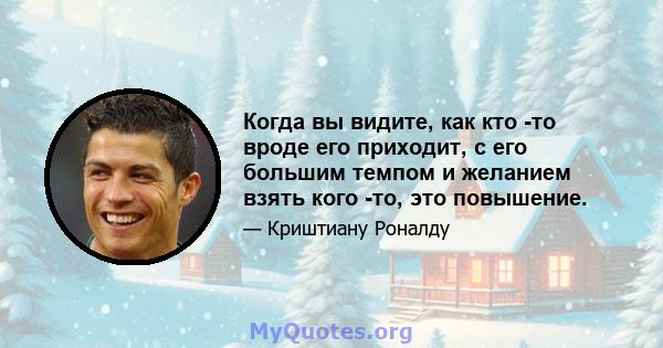 Когда вы видите, как кто -то вроде его приходит, с его большим темпом и желанием взять кого -то, это повышение.