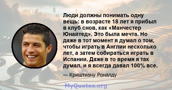 Люди должны понимать одну вещь: в возрасте 18 лет я прибыл в клуб снов, как «Манчестер Юнайтед». Это была мечта. Но даже в тот момент я думал о том, чтобы играть в Англии несколько лет, а затем собираться играть в