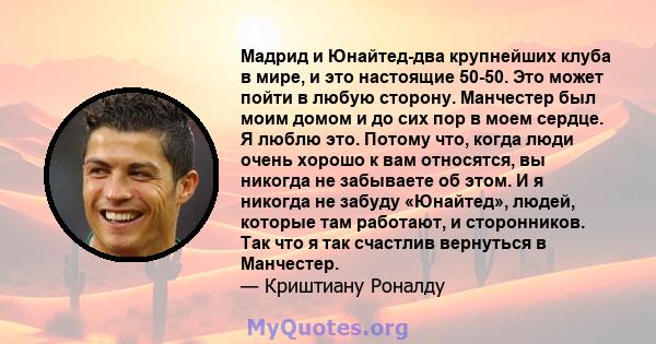 Мадрид и Юнайтед-два крупнейших клуба в мире, и это настоящие 50-50. Это может пойти в любую сторону. Манчестер был моим домом и до сих пор в моем сердце. Я люблю это. Потому что, когда люди очень хорошо к вам