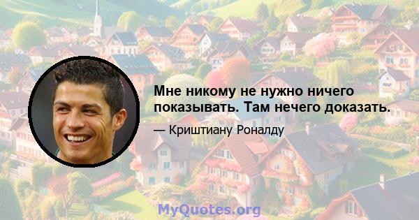 Мне никому не нужно ничего показывать. Там нечего доказать.