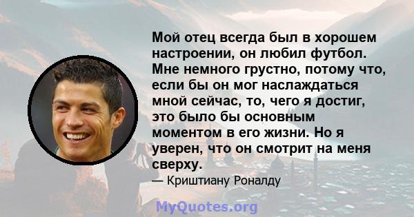 Мой отец всегда был в хорошем настроении, он любил футбол. Мне немного грустно, потому что, если бы он мог наслаждаться мной сейчас, то, чего я достиг, это было бы основным моментом в его жизни. Но я уверен, что он