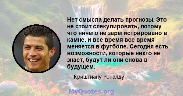 Нет смысла делать прогнозы. Это не стоит спекулировать, потому что ничего не зарегистрировано в камне, и все время все время меняется в футболе. Сегодня есть возможности, которые никто не знает, будут ли они снова в