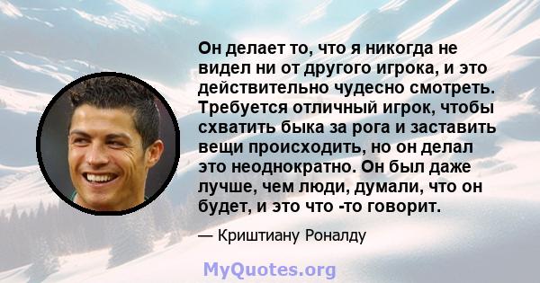 Он делает то, что я никогда не видел ни от другого игрока, и это действительно чудесно смотреть. Требуется отличный игрок, чтобы схватить быка за рога и заставить вещи происходить, но он делал это неоднократно. Он был