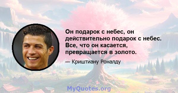 Он подарок с небес, он действительно подарок с небес. Все, что он касается, превращается в золото.