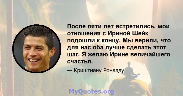 После пяти лет встретились, мои отношения с Ириной Шейк подошли к концу. Мы верили, что для нас оба лучше сделать этот шаг. Я желаю Ирине величайшего счастья.