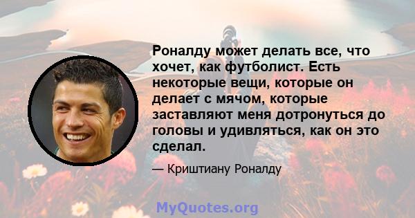 Роналду может делать все, что хочет, как футболист. Есть некоторые вещи, которые он делает с мячом, которые заставляют меня дотронуться до головы и удивляться, как он это сделал.