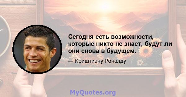 Сегодня есть возможности, которые никто не знает, будут ли они снова в будущем.