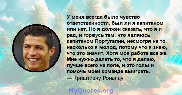 У меня всегда было чувство ответственности, был ли я капитаном или нет. Но я должен сказать, что я и рад, и горжусь тем, что являюсь капитаном Португалии, несмотря на то, насколько я молод, потому что я знаю, что это