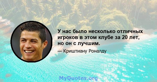 У нас было несколько отличных игроков в этом клубе за 20 лет, но он с лучшим.