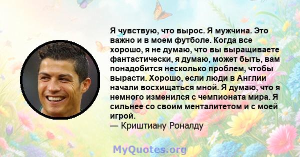 Я чувствую, что вырос. Я мужчина. Это важно и в моем футболе. Когда все хорошо, я не думаю, что вы выращиваете фантастически, я думаю, может быть, вам понадобится несколько проблем, чтобы вырасти. Хорошо, если люди в