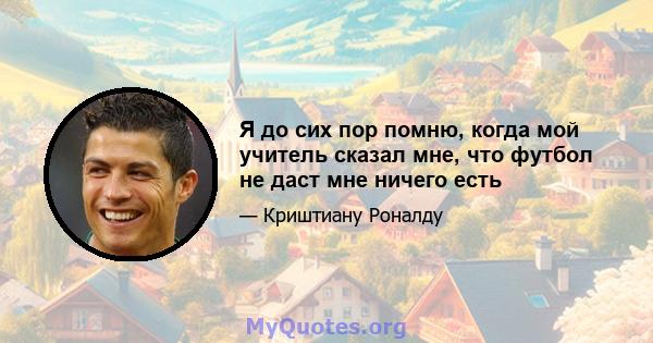 Я до сих пор помню, когда мой учитель сказал мне, что футбол не даст мне ничего есть