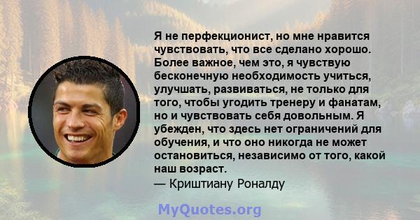 Я не перфекционист, но мне нравится чувствовать, что все сделано хорошо. Более важное, чем это, я чувствую бесконечную необходимость учиться, улучшать, развиваться, не только для того, чтобы угодить тренеру и фанатам,