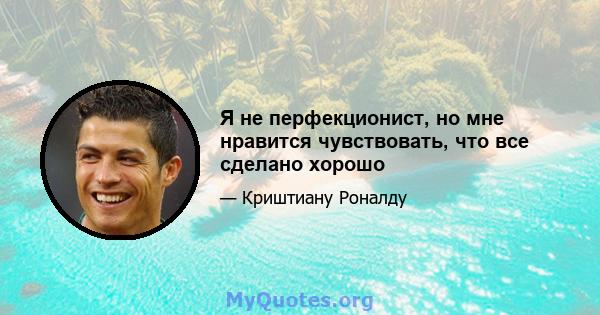 Я не перфекционист, но мне нравится чувствовать, что все сделано хорошо