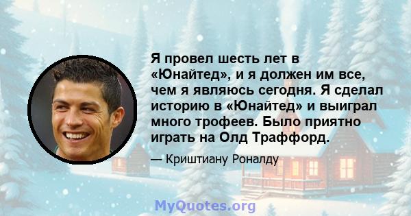 Я провел шесть лет в «Юнайтед», и я должен им все, чем я являюсь сегодня. Я сделал историю в «Юнайтед» и выиграл много трофеев. Было приятно играть на Олд Траффорд.