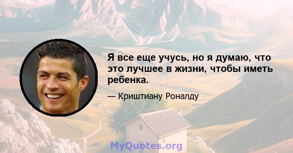 Я все еще учусь, но я думаю, что это лучшее в жизни, чтобы иметь ребенка.