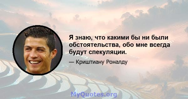 Я знаю, что какими бы ни были обстоятельства, обо мне всегда будут спекуляции.