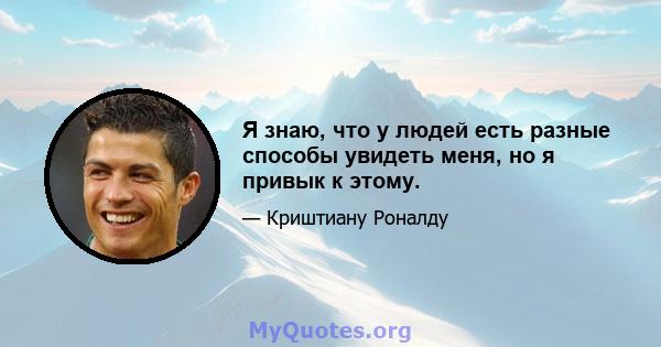 Я знаю, что у людей есть разные способы увидеть меня, но я привык к этому.