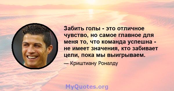 Забить голы - это отличное чувство, но самое главное для меня то, что команда успешна - не имеет значения, кто забивает цели, пока мы выигрываем.