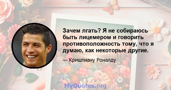 Зачем лгать? Я не собираюсь быть лицемером и говорить противоположность тому, что я думаю, как некоторые другие.