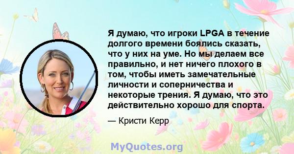 Я думаю, что игроки LPGA в течение долгого времени боялись сказать, что у них на уме. Но мы делаем все правильно, и нет ничего плохого в том, чтобы иметь замечательные личности и соперничества и некоторые трения. Я