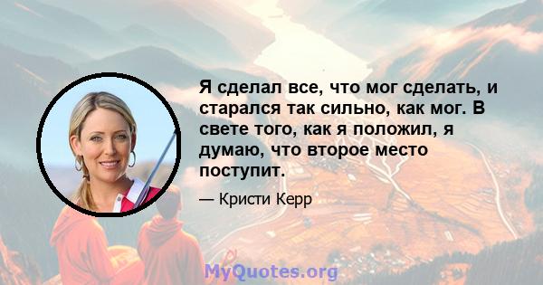 Я сделал все, что мог сделать, и старался так сильно, как мог. В свете того, как я положил, я думаю, что второе место поступит.