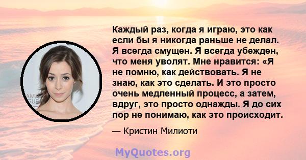 Каждый раз, когда я играю, это как если бы я никогда раньше не делал. Я всегда смущен. Я всегда убежден, что меня уволят. Мне нравится: «Я не помню, как действовать. Я не знаю, как это сделать. И это просто очень