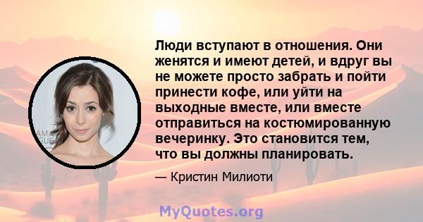 Люди вступают в отношения. Они женятся и имеют детей, и вдруг вы не можете просто забрать и пойти принести кофе, или уйти на выходные вместе, или вместе отправиться на костюмированную вечеринку. Это становится тем, что