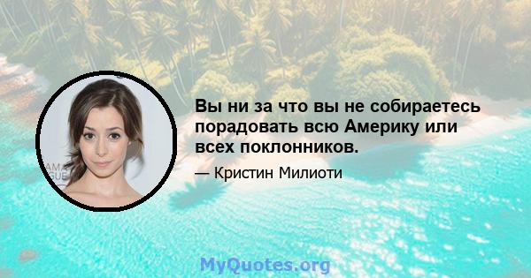 Вы ни за что вы не собираетесь порадовать всю Америку или всех поклонников.